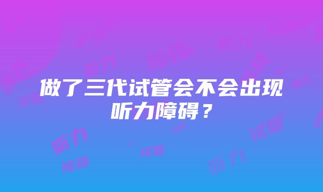 做了三代试管会不会出现听力障碍？