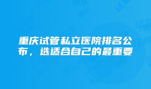 重庆试管私立医院排名公布，选适合自己的最重要