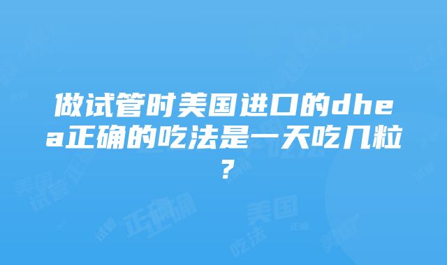 做试管时美国进口的dhea正确的吃法是一天吃几粒？