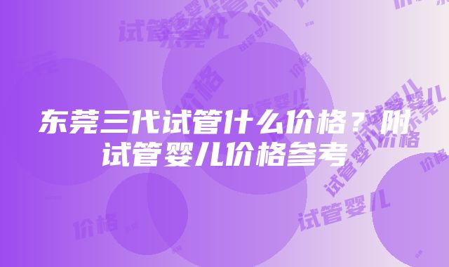 东莞三代试管什么价格？附试管婴儿价格参考