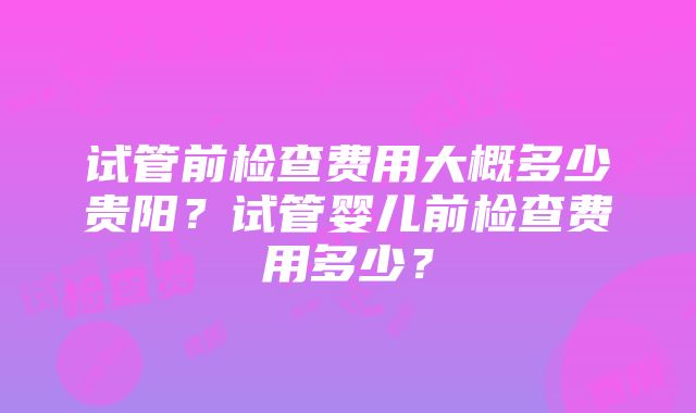 试管前检查费用大概多少贵阳？试管婴儿前检查费用多少？