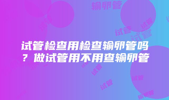 试管检查用检查输卵管吗？做试管用不用查输卵管