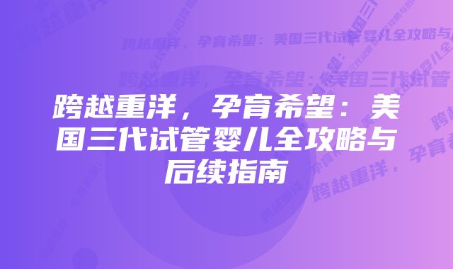 跨越重洋，孕育希望：美国三代试管婴儿全攻略与后续指南