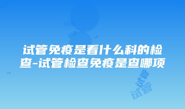 试管免疫是看什么科的检查-试管检查免疫是查哪项