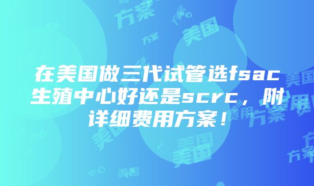 在美国做三代试管选fsac生殖中心好还是scrc，附详细费用方案！