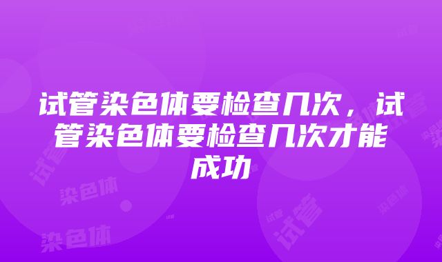 试管染色体要检查几次，试管染色体要检查几次才能成功