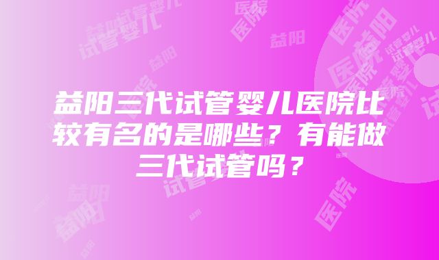 益阳三代试管婴儿医院比较有名的是哪些？有能做三代试管吗？