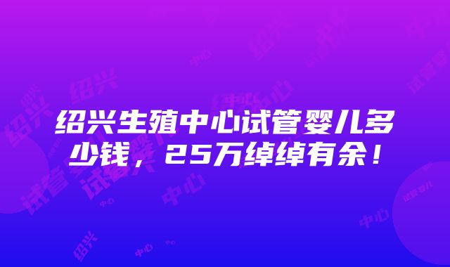 绍兴生殖中心试管婴儿多少钱，25万绰绰有余！