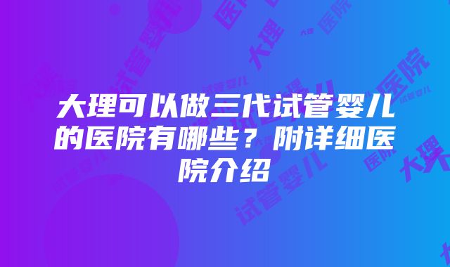 大理可以做三代试管婴儿的医院有哪些？附详细医院介绍