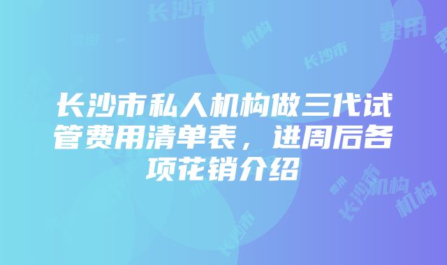 长沙市私人机构做三代试管费用清单表，进周后各项花销介绍