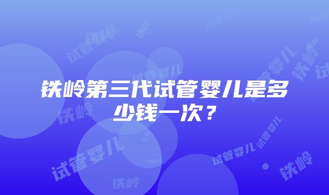 铁岭第三代试管婴儿是多少钱一次？