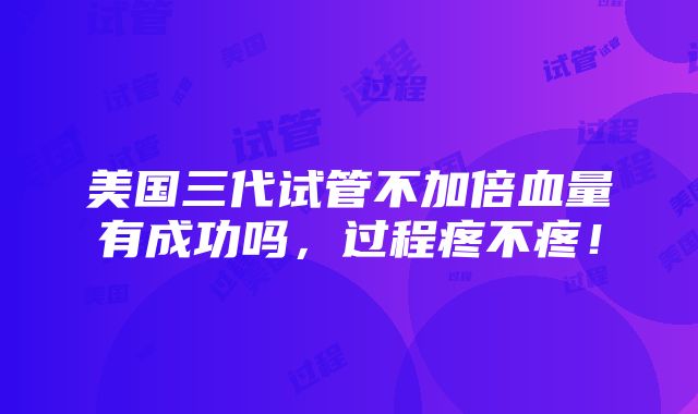 美国三代试管不加倍血量有成功吗，过程疼不疼！