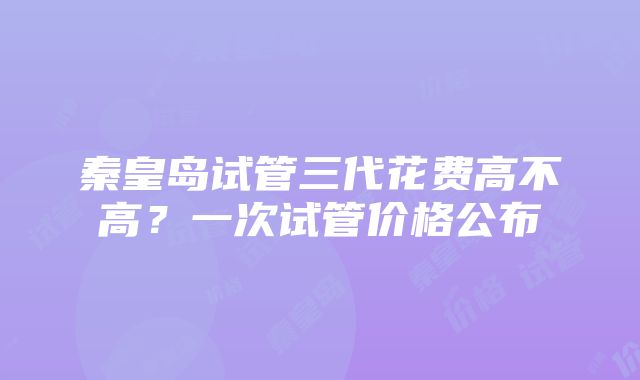 秦皇岛试管三代花费高不高？一次试管价格公布