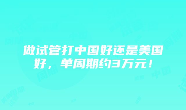 做试管打中国好还是美国好，单周期约3万元！