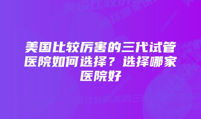美国比较厉害的三代试管医院如何选择?选择哪家医院好