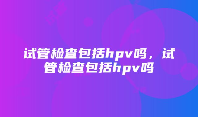 试管检查包括hpv吗，试管检查包括hpv吗