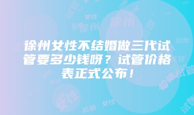 徐州女性不结婚做三代试管要多少钱呀？试管价格表正式公布！