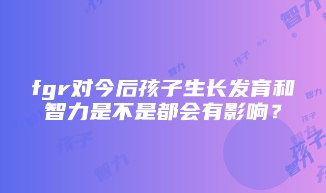 fgr对今后孩子生长发育和智力是不是都会有影响？