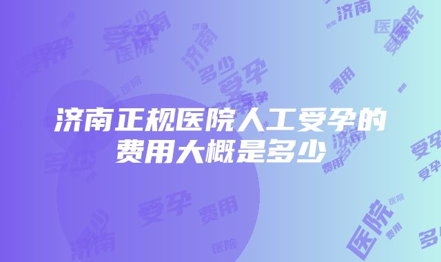 济南正规医院人工受孕的费用大概是多少