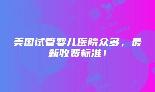 美国试管婴儿医院众多，最新收费标准！