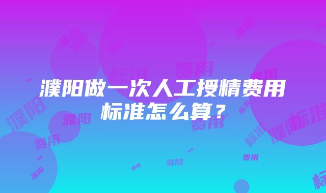 濮阳做一次人工授精费用标准怎么算？