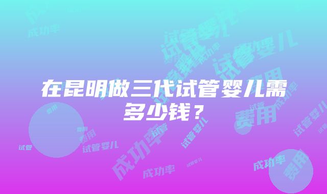 在昆明做三代试管婴儿需多少钱？