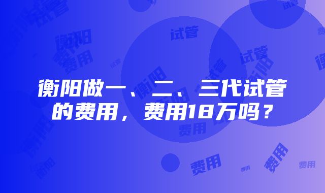 衡阳做一、二、三代试管的费用，费用18万吗？