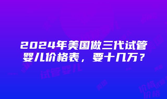 2024年美国做三代试管婴儿价格表，要十几万？