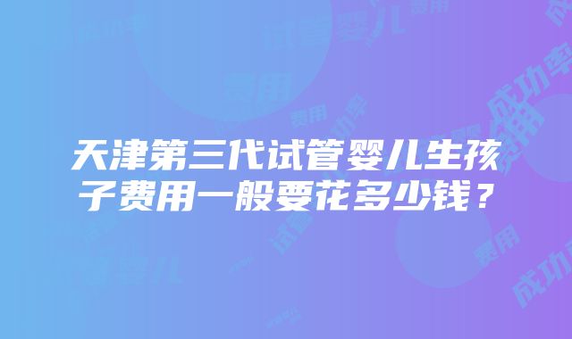 天津第三代试管婴儿生孩子费用一般要花多少钱？