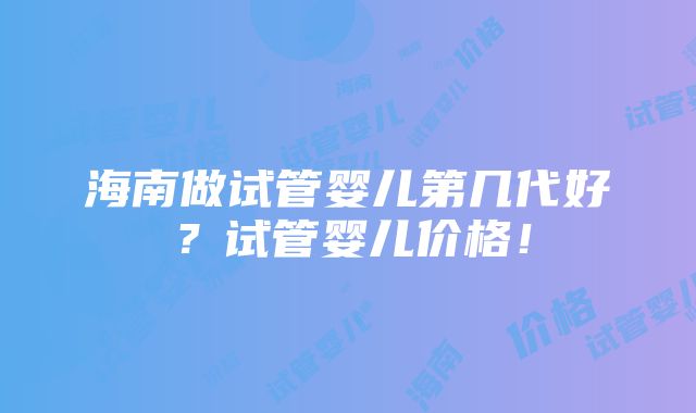 海南做试管婴儿第几代好？试管婴儿价格！