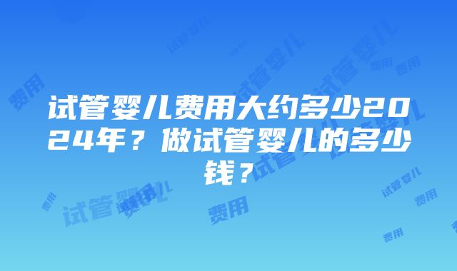 试管婴儿费用大约多少2024年？做试管婴儿的多少钱？