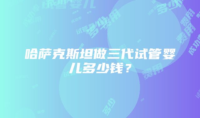 哈萨克斯坦做三代试管婴儿多少钱？