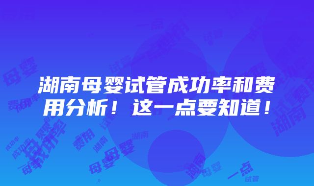 湖南母婴试管成功率和费用分析！这一点要知道！