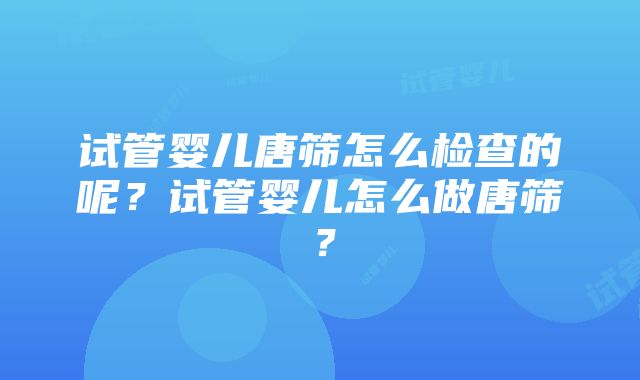 试管婴儿唐筛怎么检查的呢？试管婴儿怎么做唐筛？