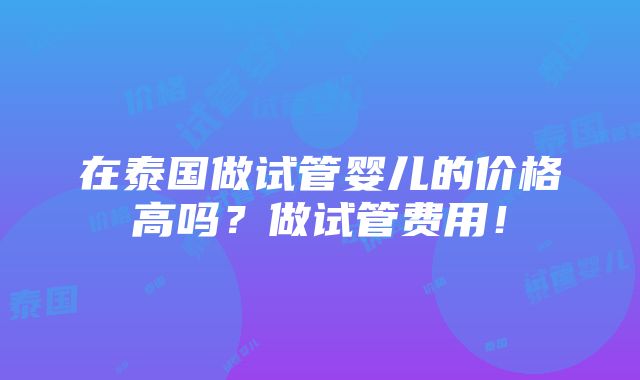 在泰国做试管婴儿的价格高吗？做试管费用！