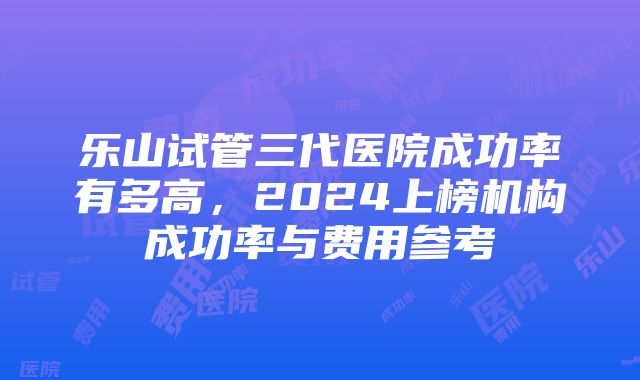 乐山试管三代医院成功率有多高，2024上榜机构成功率与费用参考