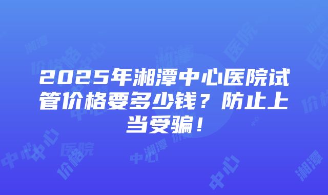 2025年湘潭中心医院试管价格要多少钱？防止上当受骗！