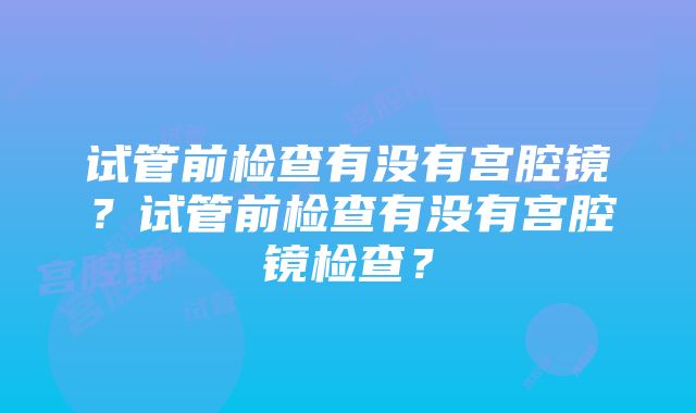 试管前检查有没有宫腔镜？试管前检查有没有宫腔镜检查？