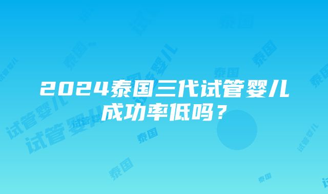 2024泰国三代试管婴儿成功率低吗？