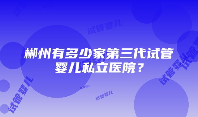 郴州有多少家第三代试管婴儿私立医院？