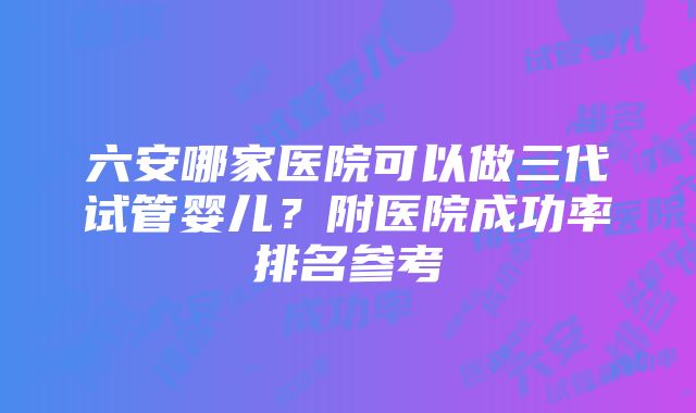 六安哪家医院可以做三代试管婴儿？附医院成功率排名参考