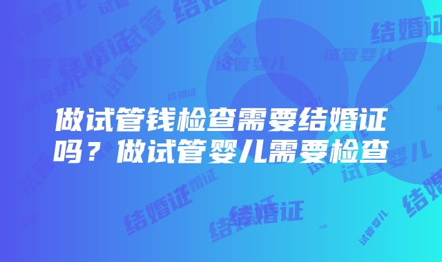 做试管钱检查需要结婚证吗？做试管婴儿需要检查