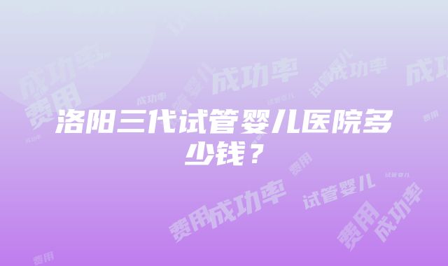 洛阳三代试管婴儿医院多少钱？