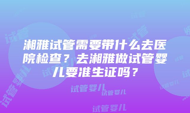 湘雅试管需要带什么去医院检查？去湘雅做试管婴儿要准生证吗？