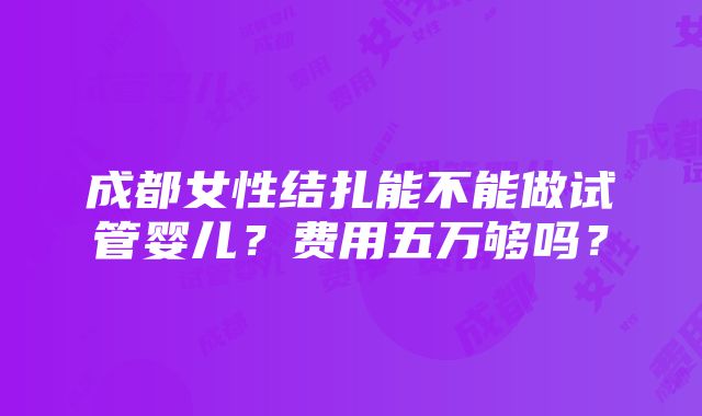 成都女性结扎能不能做试管婴儿？费用五万够吗？