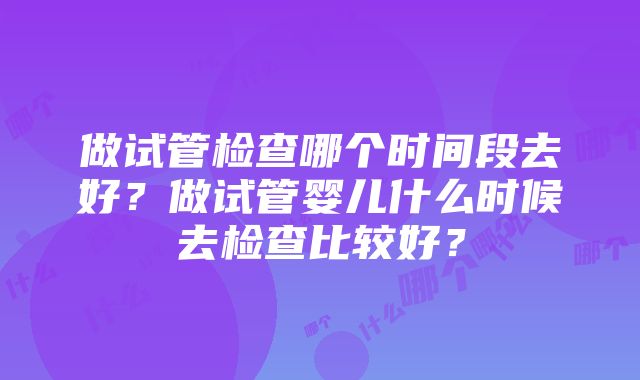 做试管检查哪个时间段去好？做试管婴儿什么时候去检查比较好？