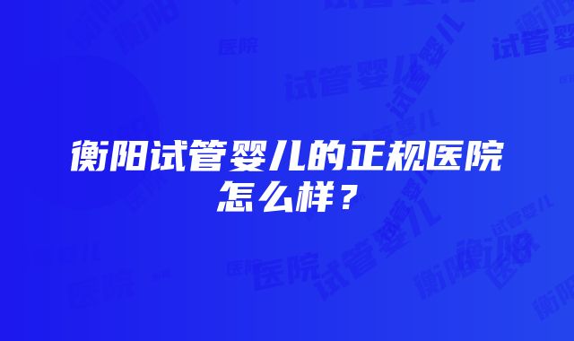 衡阳试管婴儿的正规医院怎么样？