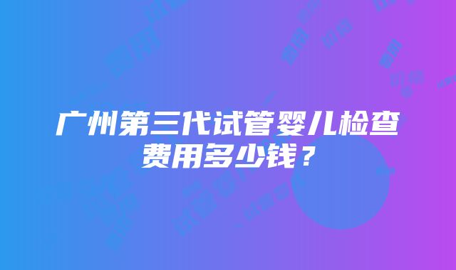 广州第三代试管婴儿检查费用多少钱？