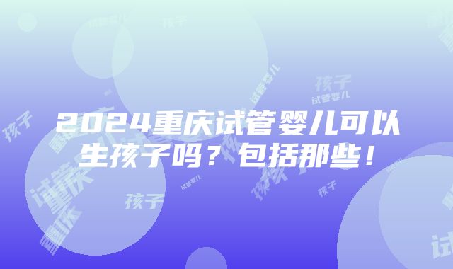 2024重庆试管婴儿可以生孩子吗？包括那些！