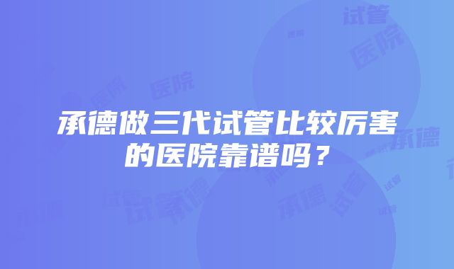 承德做三代试管比较厉害的医院靠谱吗？